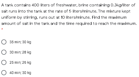 A tank contains 400 liters of freshwater, brine containing 0.3kg/liter of
salt runs into the tank at the rate of 5 liters/minute. The mixture kept
uniform by stirring, runs out at 10 liters/minute. Find the maximum
amount of salt in the tank and the time required to reach the maximum.
O 35 min; 30 kg
30 min; 28 kg
O 25 min; 26 kg
O 40 min; 30 kg
