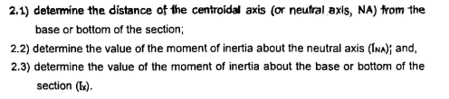2.1) detemine the distance of the centroidal axis (or neutral axis, NA) trom the
base or bottom of the section;
2.2) determine the value of the moment of inertia about the neutral axis (Ina); and,
2.3) determine the value of the moment of inertia about the base or bottom of the
section (k:).
