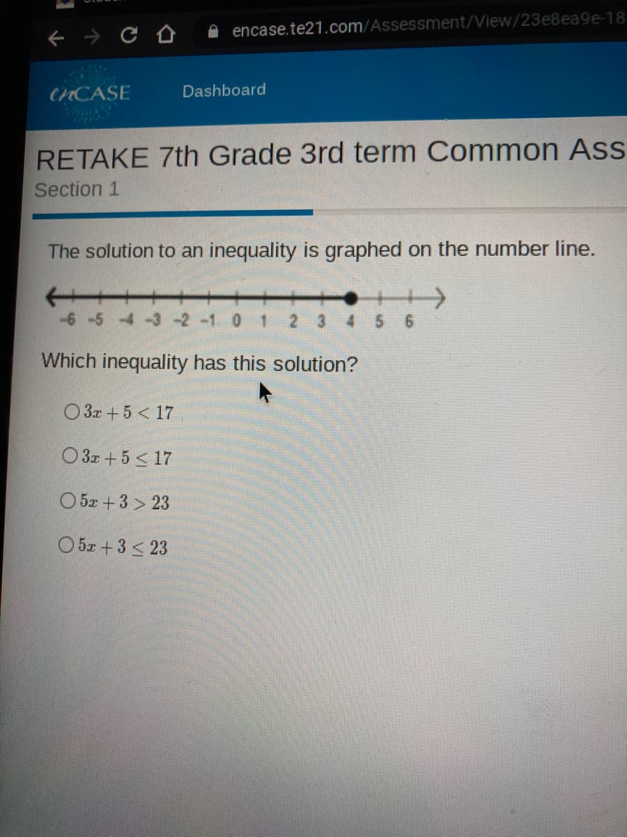 A encase.te21.com/Assessment/View/23e8ea9e-18
CHCASE
Dashboard
RETAKE 7th Grade 3rd term Common Ass
Section 1
The solution to an inequality is graphed on the number line.
+++
0.
1.
2 3
4.
Which inequality has this solution?
O 3z + 5 < 17
O 3x +5 < 17
O 52+3 > 23
O 5z + 3 < 23

