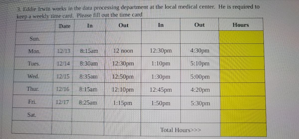 3. Eddie Irwin works in the data processing department at the local medical center. He is required to
keep a weekly time card. Please fill out the time card
Date
Out
Sun.
Mon.
Tues.
Wed.
Thur.
Fri.
Sat.
12/13
In
12/14
8:15am
12:30pm
12/15 8:35am
12:50pm
12/16 8:15am 12:10pm
1:15pm
8:30am
12 noon
12/17 8:25am
In
12:30pm
1:10pm
1:30pm
12:45pm
1:50pm
Out
4:30pm
5:10pm
5:00pm
4:20pm
5:30pm
Total Hours>>>
Hours