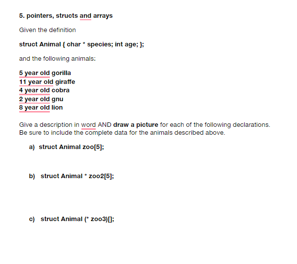 5. pointers, structs and arrays
Given the definition
struct Animal { char * species; int age; };
and the following animals:
5 year old gorilla
11 year old giraffe
4 year old cobra
2 year old gnu
8 year old lion
Give a description in word AND draw a picture for each of the following declarations.
Be sure to include the complete data for the animals described above.
a) struct Animal zoo[5];
b) struct Animal * zoo2[5];
c) struct Animal (* zoo3)[];
