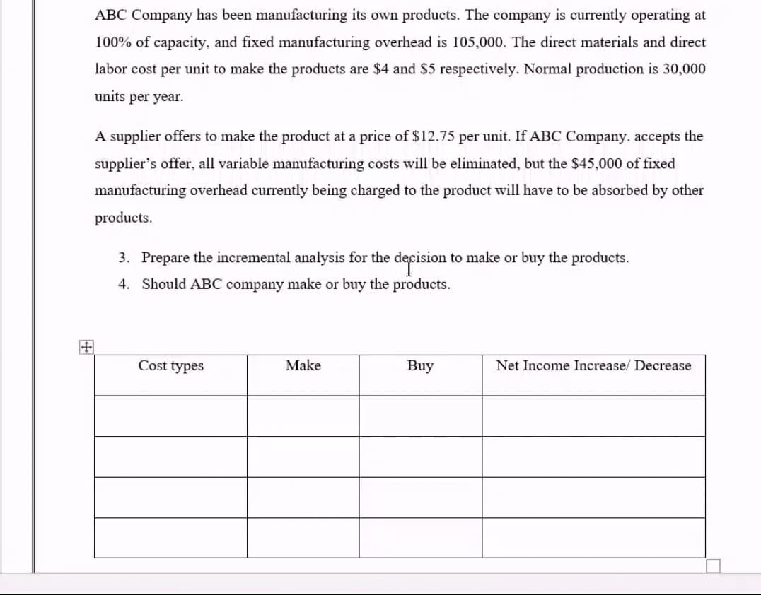 ABC Company has been manufacturing its own products. The company is currently operating at
100% of capacity, and fixed manufacturing overhead is 105,000. The direct materials and direct
labor cost per unit to make the products are $4 and S5 respectively. Normal production is 30,000
units per year.
A supplier offers to make the product at a price of $12.75 per unit. If ABC Company. accepts the
supplier's offer, all variable manufacturing costs will be eliminated, but the $45,000 of fixed
manufacturing overhead currently being charged to the product will have to be absorbed by other
products.
3. Prepare the incremental analysis for the decision to make or buy the products.
4. Should ABC company make or buy the products.
Cost types
Make
Buy
Net Income Increase/ Decrease
