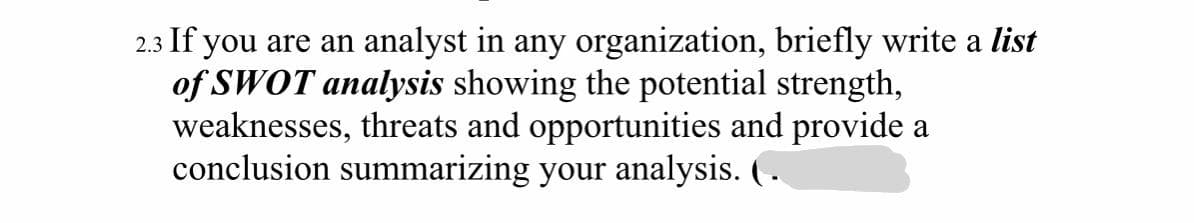2.3 If you are an analyst in any organization, briefly write a list
of SWOT analysis showing the potential strength,
weaknesses, threats and opportunities and provide a
conclusion summarizing your analysis. ( .
