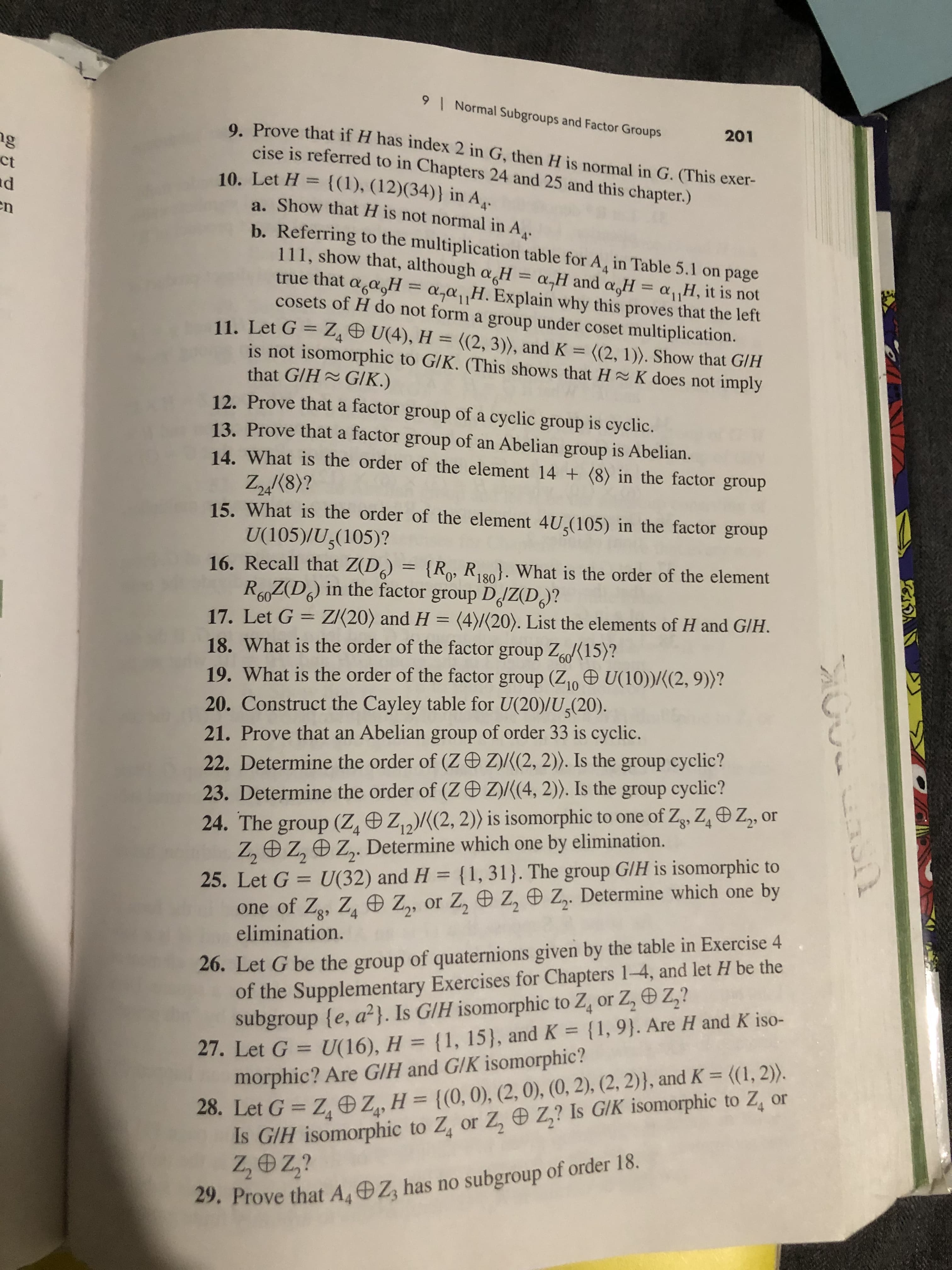 9
Normal Subgroups and Factor Groups
201
9. Prove that if H has index 2 in G, then H is normal in G. (This exer-
cise is referred to in Chapters 24 and 25 and this chapter.)
gg
ct
d
10. Let H {(1), (12)(34)} in A,.
a. Show that H is not normal in A,.
n
b. Referring to the multiplication table for A, in Table 5.1 on page
111, show that, although a H = a,H and a,H = a,,H, it is not
that agasH= a,a1
cosets of H do not form a group under coset multiplication.
H.Explain why this proves that the left
11. Let G Z U(4), H = ((2, 3), and K =
is not isomorphic to G/K. (This shows that H~ K does not imply
that G/H GIK.)
12. Prove that a factor group of a cyclic group is cyclic.
13. Prove that a factor group
((2, 1)). Show that G/H
of
Abelian group is Abelian.
14. What is the order of the element 14 (8) in the factor
an
group
Zn(8)?
15. What is the order of the element 4U(105) in the factor group
U(105)/U,(105)?
16. Recall that Z(D) =
RZ(D) in the factor group DdZ(D?
{Rp, R). What is the order of the element
180
60
ZI20) and H = (4)/(20). List the elements of H and G/H.
17. Let G
18. What is the order of the factor group Z15)?
19. What is the order of the factor group (Z U(10))/(2, 9))?
20. Construct the Cayley table for U(20)/U(20).
60
10
21. Prove that an Abelian group of order 33 is cyclic.
22. Determine the order of (Z D Z)((2, 2). Is the group cyclic?
Z)/((4, 2). Is the group cyclic?
23. Determine the order of (Z
24. The group (Z, Z2)(2, 2)) is isomorphic to one of Zg, Z Z, or
Z, Z, Z,. Determine which one by elimination.
25. Let G U(32) and H (1, 31). The group GIH is isomorphic to
one of Zg, Z Z, or Z, e Z, Z. Determine which one by
elimination.
4
26. Let G be the group of quaternions given by the table in Exercise 4
of the Supplementary Exercises for Chapters 1-4, and let H be the
subgroup {e, a2}. Is G/H isomorphic to Z, or Z, Z,?
27. Let G = U(16), H = {1, 15), and K {1, 9}. Are H and K iso-
morphic? Are G/H and G/K isomorphic?
28. Let G Z, Z, H= {(0, 0), (2, 0), (0, 2), (2, 2)}, and K= {(1, 2)).
Is GIH isomorphic to Z, or Z, Z,? Is GIK isomorphic to Z, or
Z,Oz?
4
4
29. Prove that AOZ has no subgroup of order 18
N
aull
