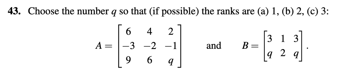 43. Choose the number q so that (if possible) the ranks are (a) 1, (b) 2, (c) 3:
6
4
(23)
3 1 3
-3
-2
9
6
A =
=
2
-1
q
and B=