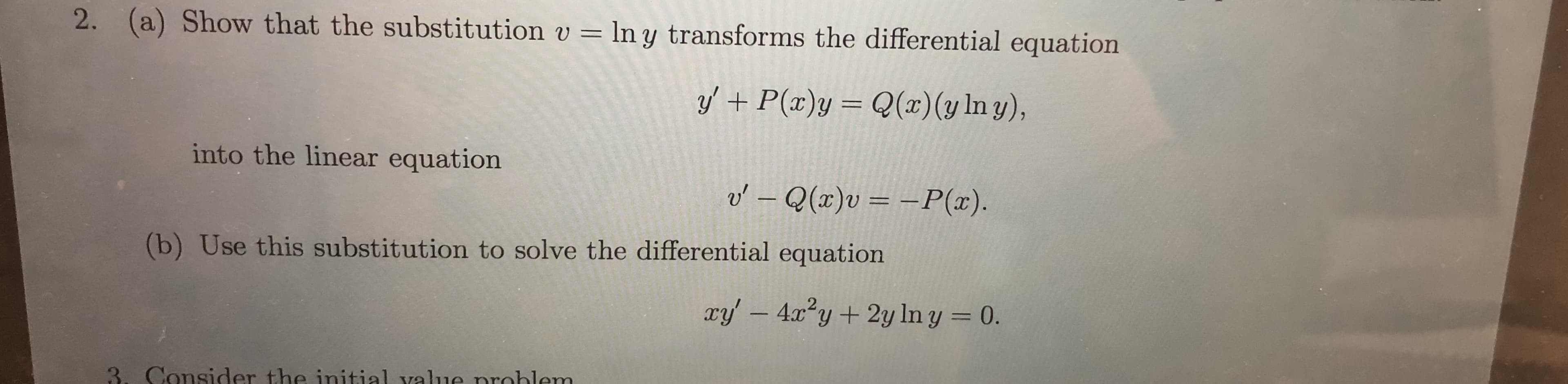 2. (a) Show that the substitution v
ln y transforms the differential equation
Q(x) (y In y),
yP(x)y
into the linear equation
o'- Q(x)v = -P(x)
(b) Use this substitution to solve the differential equation
ry' -4xy2y In y = 0.
3. Consider the initial value nroblem
