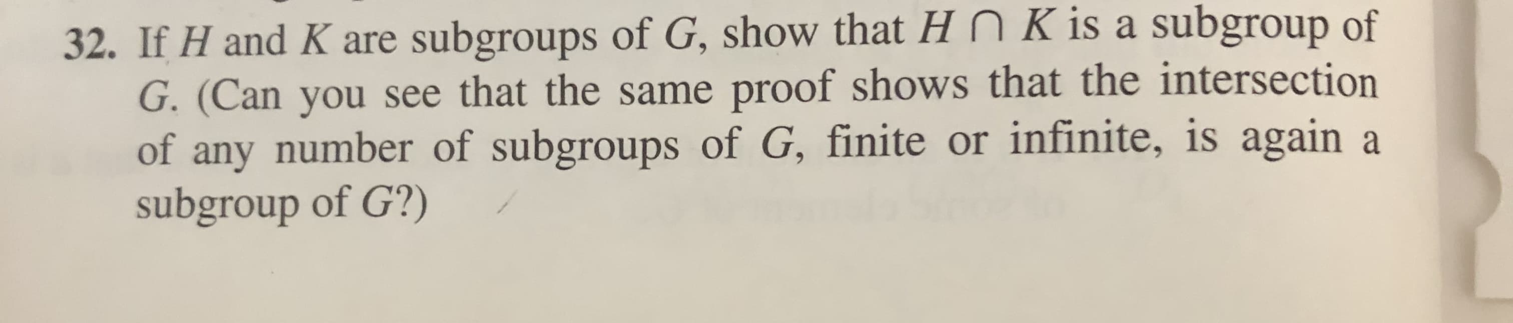 32. If H and K are subgroups of G, show that Hn K is a subgroup of
G. (Can you see that the same proof shows that the intersection
of any number of subgroups of G, finite or infinite, is again a
subgroup of G?)
