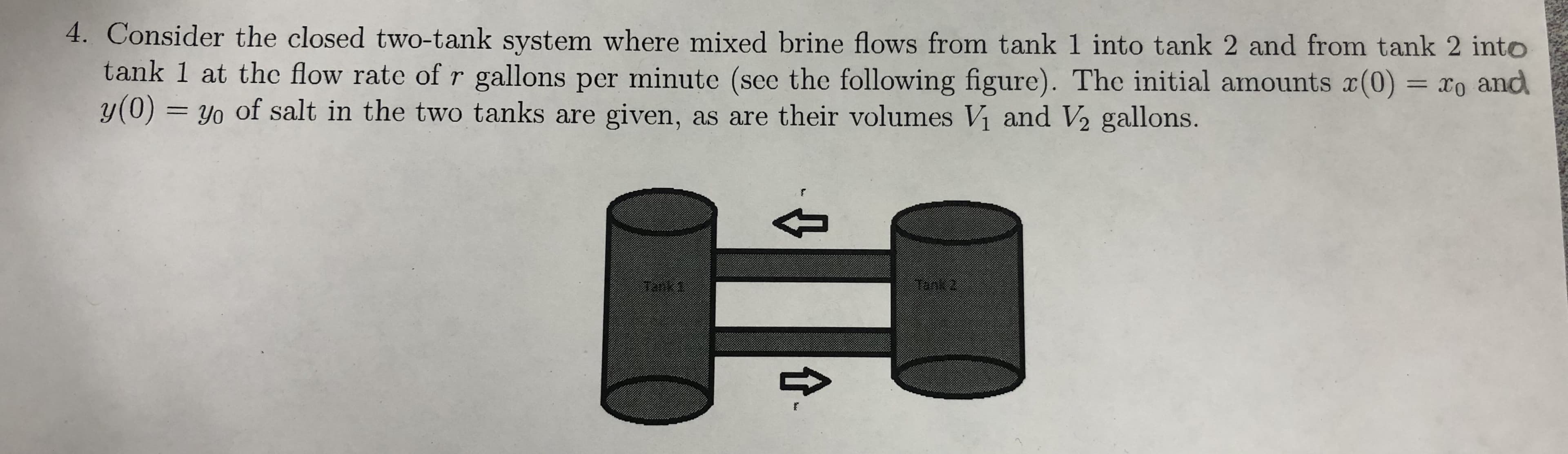 4. Consider the closed two-tank system where mixed brine flows from tank 1 into tank 2 and from tank 2 into
tank 1 at the flow rate of r gallons per minute (see the following figure). The initial amounts x(0) = To and
y(0)= yo of salt in the two tanks are given, as are their volumes Vi and V2 gallons.
t
