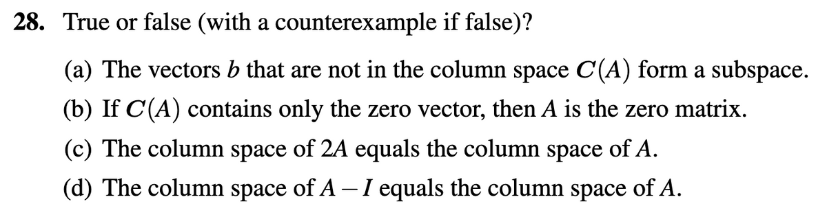 28. True or false (with a counterexample if false)?
(a) The vectors b that are not in the column space C(A) form a subspace.
(b) If C(A) contains only the zero vector, then A is the zero matrix.
(c) The column space of 2A equals the column space of A.
(d) The column space of A – I equals the column space of A.