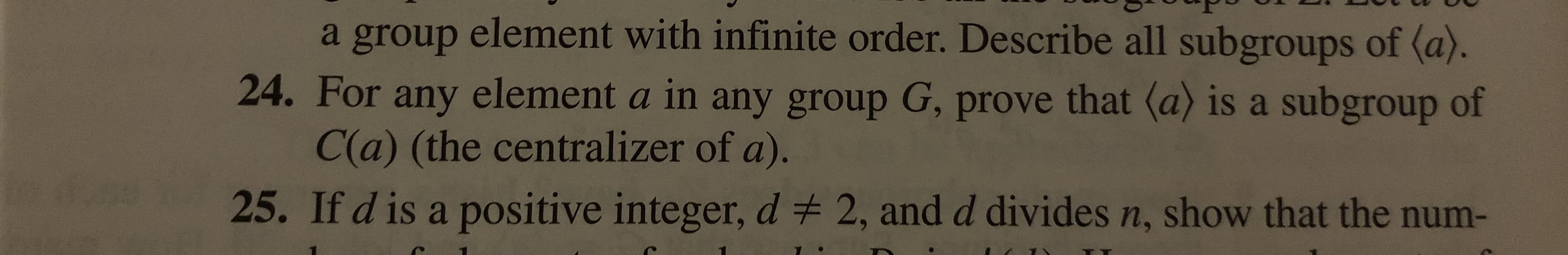 a group element with infinite order. Describe all subgroups of (a).
24. For any element a in any group G, prove that (a) is a subgroup of
C(a) (the centralizer of a).
25. If d is a positive integer, d # 2, and d divides n, show that the num-

