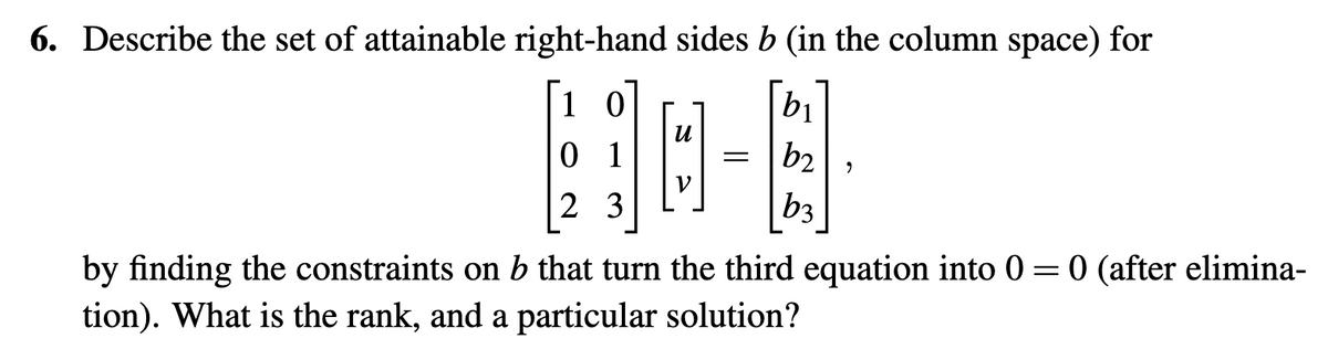 6. Describe the set of attainable right-hand sides b (in the column space) for
10
01
23
И
B
=
bi
b2
b3
2
by finding the constraints on b that turn the third equation into 0 = 0 (after elimina-
tion). What is the rank, and a particular solution?