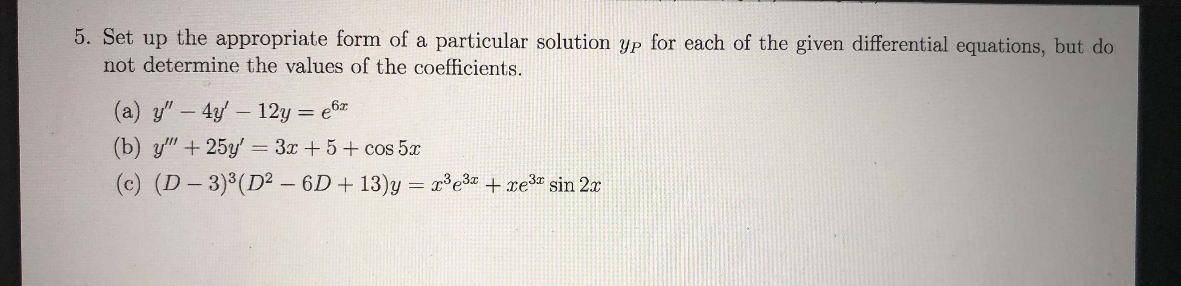 5. Set up the appropriate form of a particular solution yP for each of the given differential equations, but do
not determine the values of the coefficients.
6x
(a) y" 4y 12y e
(b) y"+25y' 3r +5+cos 5
(c) (D-3)3 (D2 6D+ 13)y re +re3 sin 2
