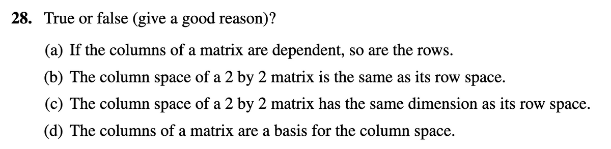 28. True or false (give a good reason)?
(a) If the columns of a matrix are dependent, so are the rows.
(b) The column space of a 2 by 2 matrix is the same as its row space.
(c) The column space of a 2 by 2 matrix has the same dimension as its row space.
(d) The columns of a matrix are a basis for the column space.