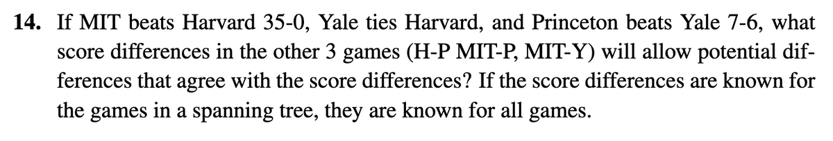 14. If MIT beats Harvard 35-0, Yale ties Harvard, and Princeton beats Yale 7-6, what
score differences in the other 3 games (H-P MIT-P, MIT-Y) will allow potential dif-
ferences that agree with the score differences? If the score differences are known for
the games in a spanning tree, they are known for all games.