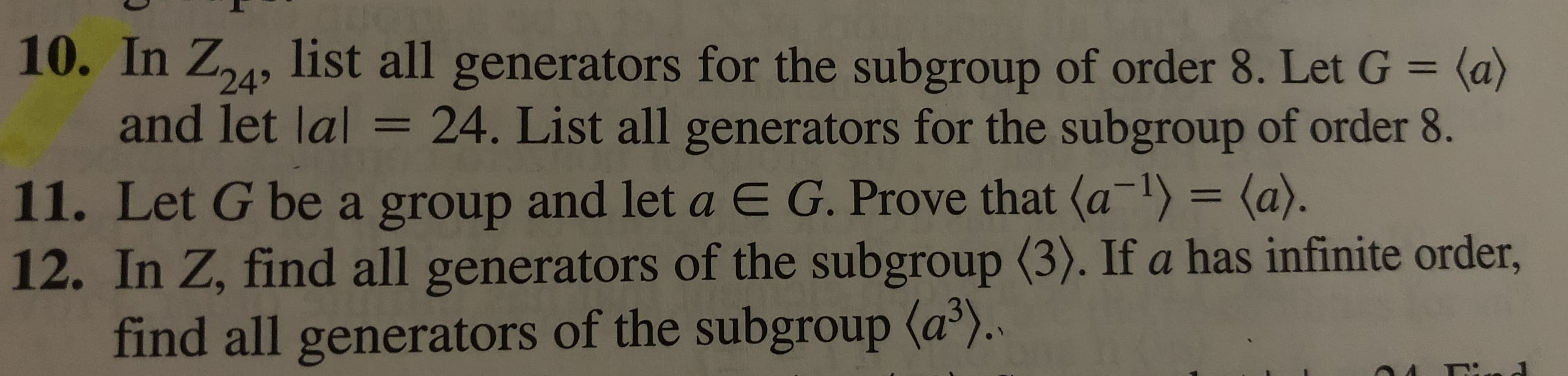10. In Z24, list all generators for the subgroup of order 8. Let G (a)
and let lal = 24. List all generators for the subgroup of order 8.
11. Let G be a group and let a E G. Prove that (a) = (a).
12. In Z, find all generators of the subgroup (3). If a has infinite order,
find all generators of the subgroup (a).
