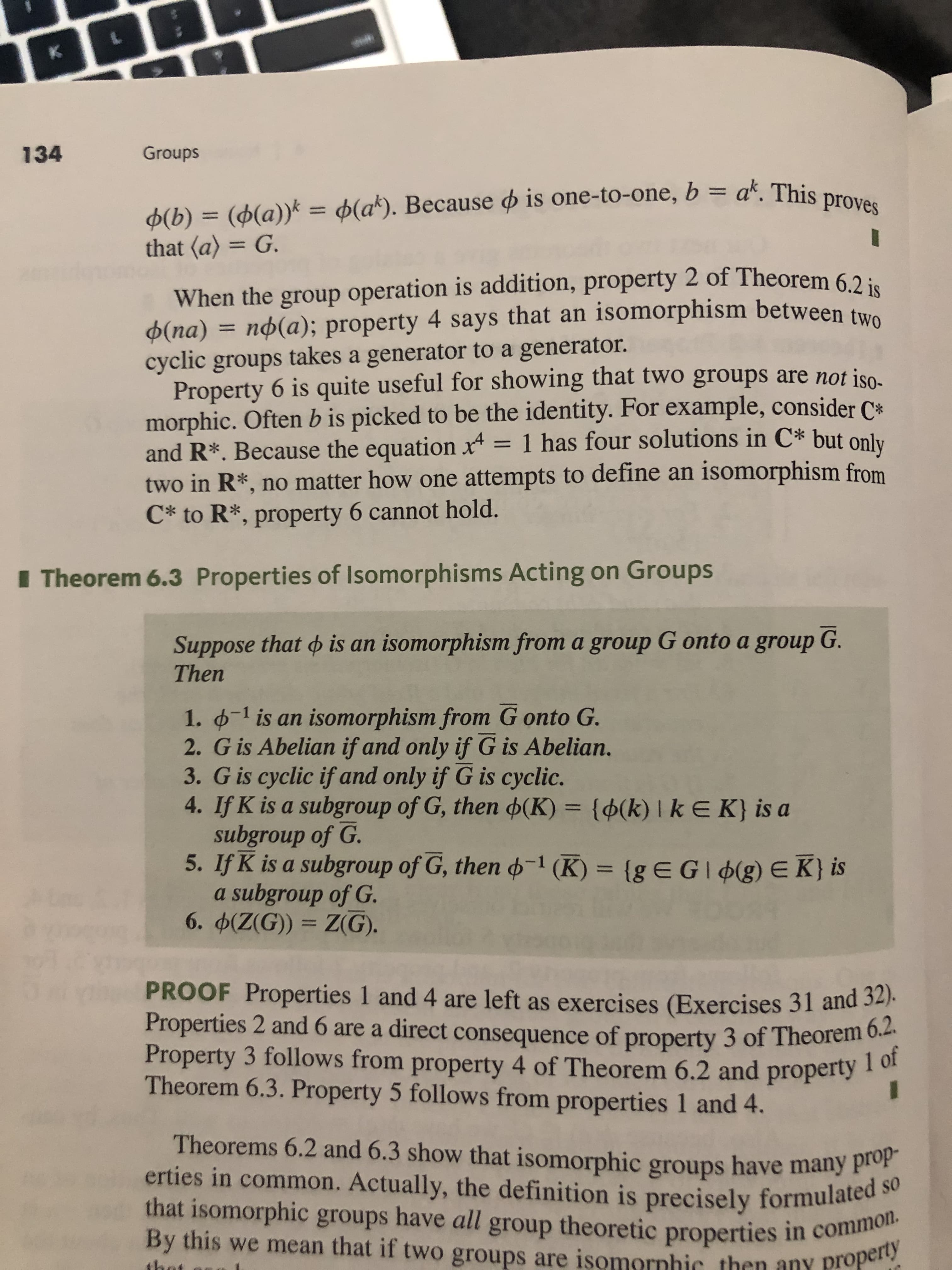 K
134
Groups
((a)) = (ak). Because is one-to-one, b = a*. This proves
(b)
that (a) = G.
When the group operation is addition, property 2 of Theorem 6.2 is
np(a); property 4 says that an isomorphism between two
Ф(па)
cyclic groups takes a generator to a generator.
Property 6 is quite useful for showing that two groups are not iso
morphic. Often b is picked to be the identity. For example, consider C
and R*. Because the equation x = 1 has four solutions in C* but only
two in R*, no matter how one attempts to define an isomorphism from
C* to R*, property 6 cannot hold.
Theorem 6.3 Properties of Isomorphisms Acting on Groups
Suppose that o is an isomorphism from a group G onto a group G.
Then
1. 1 is an isomorphism from G onto G.
2. G is Abelian if and only if G is Abelian.
3. G is cyclic if and only if G is cyclic.
4. If K is a subgroup of G, then (K) = {¢(k) | k E K} is a
subgroup of G.
5. If K is a subgroup of G, then 1 (K) {g EGI(g) e K} is
a subgroup of G.
6. d(Z(G)) Z(G).
PROOF Properties 1 and 4 are left as exercises (Exercises 31 and 32).
Properties 2 and 6 are a direct consequence of property 3 of Theorem 6.2.
Property 3 follows from property 4 of Theorem 6.2 and property 1 of
Theorem 6.3. Property 5 follows from properties 1 and 4.
Theorems 6.2 and 6.3 show that isomorphic groups have many prop-
erties in common. Actually, the definition is precisely formulated so
that isomorphic groups have all group theoretic properties in common.
By this we mean that if two groups are isomornhic then any property
1h
