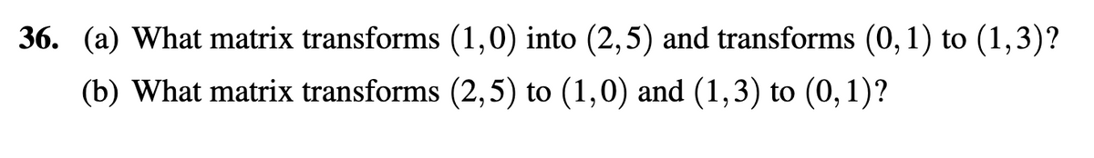 36. (a) What matrix transforms (1,0) into (2,5) and transforms (0, 1) to (1,3)?
(b) What matrix transforms (2,5) to (1,0) and (1,3) to (0, 1)?