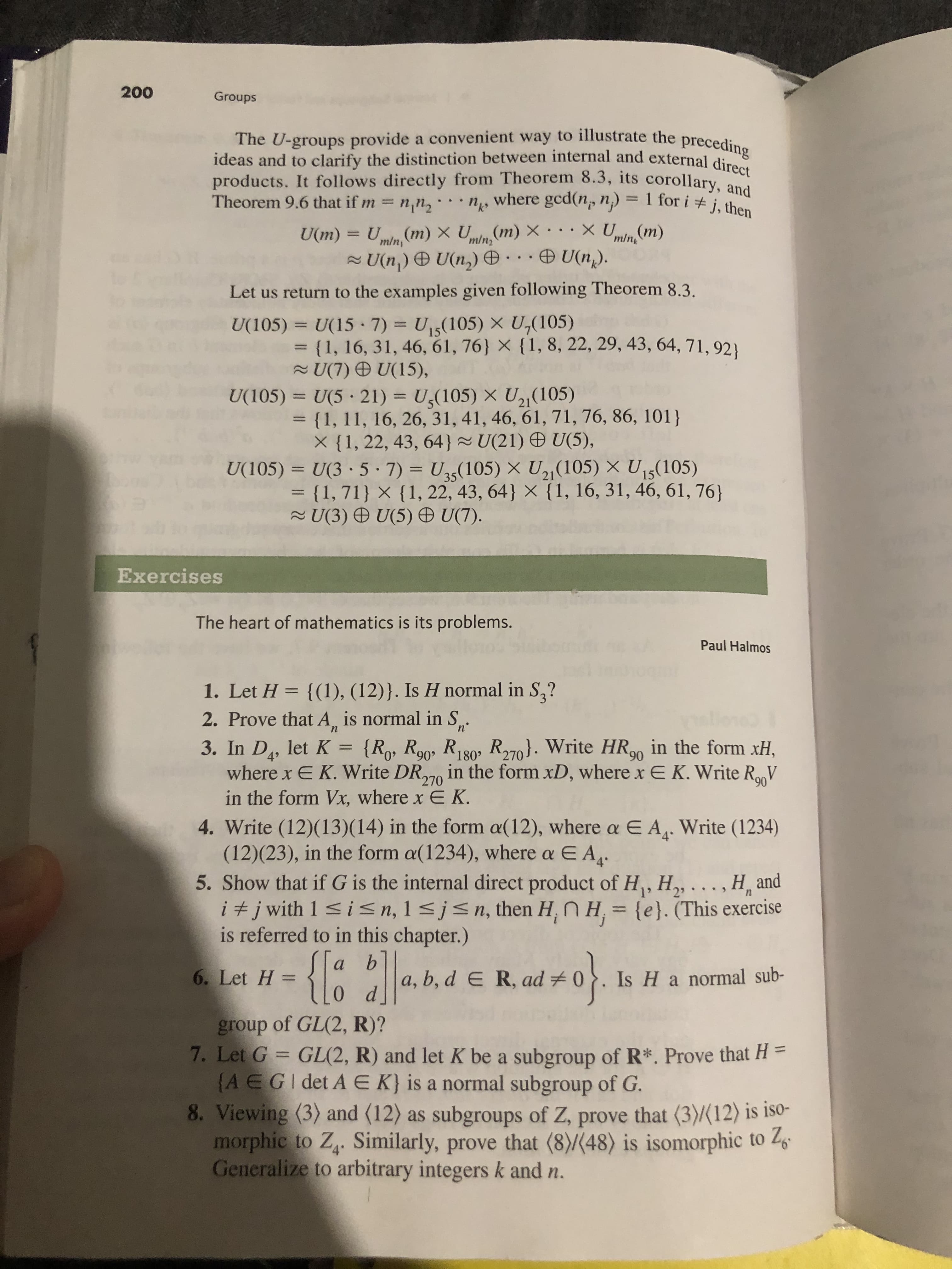 200
Groups
The U-groups provide a convenient way to illustrate the preceding
ideas and to clarify the distinction between internal and external direct
products. It follows directly from Theorem 8.3, its corollary, and
Theorem 9.6 that if m= nn2
where gcd(n, n) =
1 for i # j, then
XU(m)
(m) X U(m) X
m/n
U(m) = U
U(n) U(n)
mln
minz
U(n).
Let us return to the examples given following Theorem 8.3
U15(105) X U,(105)
U(105)
U(15 7)
= {1, 16, 31, 46, 61, 76 X {1, 8, 22, 29, 43, 64, 71, 92
U(7) U(15),
U,(105) X U21 (105)
U(105)
U(5 21)
= {1, 11, 16, 26, 31, 41, 46, 61, 71, 76, 86, 101)
X {1, 22, 43, 64 U(21) U(5),
U(3 5 7)
= {1, 71} X {1, 22, 43, 64} X {1, 16, 31, 46, 61, 76}
2U(3 ) U(5) U(7).
U5(105) X U2 (105) X U5(105)
U(105)
Exercises
The heart of mathematics is its problems.
Paul Halmos
1. Let H = {(1), (12)}. Is H normal in S,?
2. Prove that A, is normal in S
п'
n
3. In D, let K
where x E K. Write DR, in the form xD, where x E K. Write RV
in the form Vx, where x E K
{Ro, R90, R180 R270. Write HR9 in the form xH
=
,
270
4. Write (12)(13)(14) in the form a(12), where a E A. Write (1234)
(12)(23), in the form a(1234), where a E A.
5. Show that if G is the internal direct product of H, H2, ., H and
i #j with 1 s in, 1 sjsn, then H, n H, {e}. (This exercise
is referred to in this chapter.)
a
a, b, d e R, ad 0.Is Ha normal sub-
6. Let H =
group of GL(2, R)?
7. Let G GL(2, R) and let K be a subgroup of R*. Prove that H =
(A EGI det A E K} is a normal subgroup of G.
8. Viewing (3) and (12) as subgroups of Z, prove that (3)(12) is iso-
morphic to Z. Similarly, prove that (8)/(48) is isomorphic to 2
Generalize to arbitrary integers k and n.
