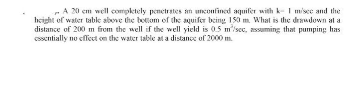 A 20 cm well completely penetrates an unconfined aquifer with k= 1 m/sec and the
height of water table above the bottom of the aquifer being 150 m. What is the drawdown at a
distance of 200 m from the well if the well yield is 0.5 m³/sec, assuming that pumping has
essentially no effect on the water table at a distance of 2000 m.
