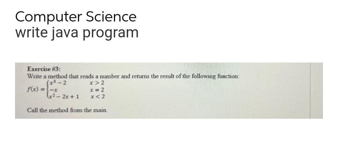 Computer Science
write java program
Exercise #3:
Write a method that reads a number and returns the result of the following function:
x>2
f(x) =-x
x 2
2-2x+1
x<2
Call the method from the main
