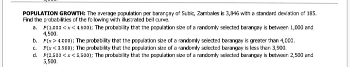 POPULATION GROWTH: The average population per barangay of Subic, Zambales is 3,846 with a standard deviation of 185.
Find the probabilities of the following with illustrated bell curve.
a. P(1,000 <x< 4,500); The probability that the population size of a randomly selected barangay is between 1,000 and
4,500.
b. P(x > 4,000); The probability that the population size of a randomly selected barangay is greater than 4,000.
c. P(x < 3,900); The probability that the population size of a randomly selected barangay is less than 3,900.
d. P(2,500 <x< 5,500); The probability that the population size of a randomly selected barangay is between 2,500 and
5,500.
