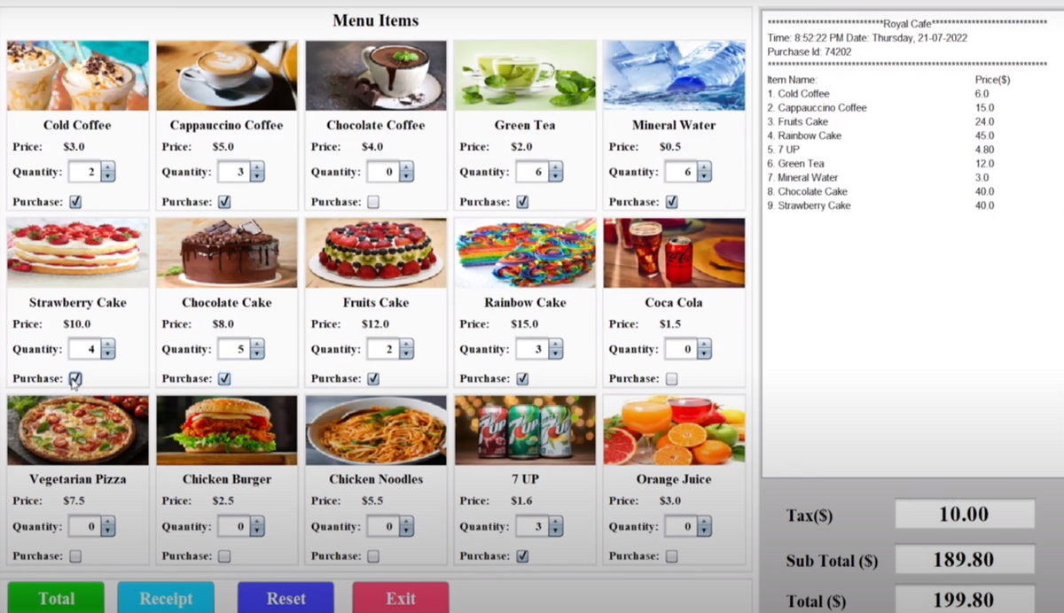 Cold Coffee
Price: $3.0
Quantity:
Purchase:
Strawberry Cake
Price: $10.0
Quantity:
Purchase:
Vegetarian Pizza
Price: $7.5
Quantity: 0
Purchase:
Total
Cappauccino Coffee
Price: $5.0
Quantity:
Purchase:
Chocolate Cake
Price: $8.0
Quantity:
Purchase: ✔
Chicken Burger
Price: $2.5
Quantity: 0
Purchase:
Receipt
Reset
Menu Items
Chocolate Coffee
$4.0
Price:
Quantity:
Purchase:
0
Fruits Cake
Price: $12.0
Quantity:
Purchase: ✔
Chicken Noodles
Price: $5.5
Quantity: 0
Purchase:
Exit
Green Tea
Price: $2.0
Quantity:
Purchase: ✔
6
Rainbow Cake
Price: $15.0
Price:
Quantity: 3
Purchase: ✔
7 UP
$1.6
Quantity: 3
Purchase: ✔
Mineral Water
Price: $0.5
Quantity:
Purchase:
Coca Cola
Price: $1.5
Quantity:
Purchase:
Orange Juice
Price: $3.0
Quantity: 0
Purchase:
********* Royal Cafe********
Time: 8:52:22 PM Date: Thursday, 21-07-2022
Purchase ld: 74202
*******
Item Name:
1. Cold Coffee
2. Cappauccino Coffee
3. Fruits Cake
4. Rainbow Cake
5.7 UP
6. Green Tea
7. Mineral Water
8. Chocolate Cake
9. Strawberry Cake
Tax(S)
Sub Total (S)
Total (S)
Price($)
6.0
15.0
24.0
45.0
4.80
12.0
3.0
40.0
40.0
10.00
189.80
199.80
******