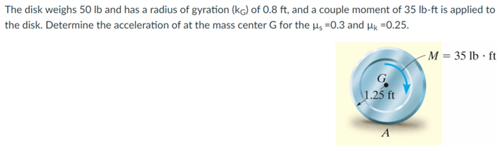 The disk weighs 50 lb and has a radius of gyration (kg) of 0.8 ft, and a couple moment of 35 lb-ft is applied to
the disk. Determine the acceleration of at the mass center G for the µs =0.3 and μk =0.25.
G
1.25 ft
A
- M = 35 lb. ft