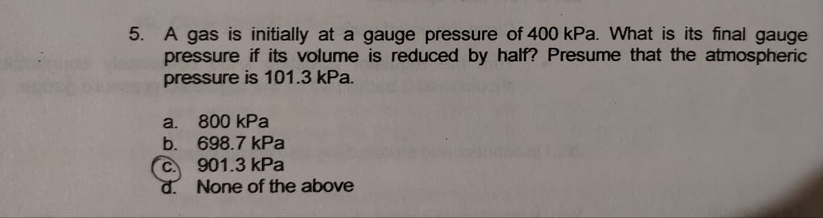 5. A gas is initially at a gauge pressure of 400 kPa. What is its final gauge
pressure if its volume is reduced by half? Presume that the atmospheric
pressure is 101.3 kPa.
800 kPa
a.
b. 698.7 kPa
C.
901.3 kPa
None of the above