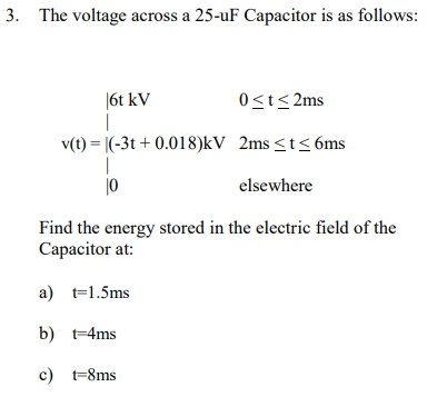 3. The voltage across a 25-uF Capacitor is as follows:
|6t kV
0≤t≤2ms
v(t)= (-3t+ 0.018)kV 2ms ≤t≤ 6ms
10
elsewhere
Find the energy stored in the electric field of the
Capacitor at:
a) t=1.5ms
b) t=4ms
c) t=8ms