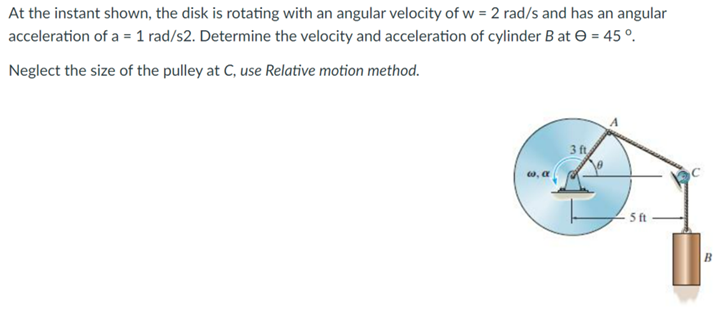At the instant shown, the disk is rotating with an angular velocity of w = 2 rad/s and has an angular
acceleration of a = 1 rad/s2. Determine the velocity and acceleration of cylinder B at = 45°.
Neglect the size of the pulley at C, use Relative motion method.
3 ft
5 ft