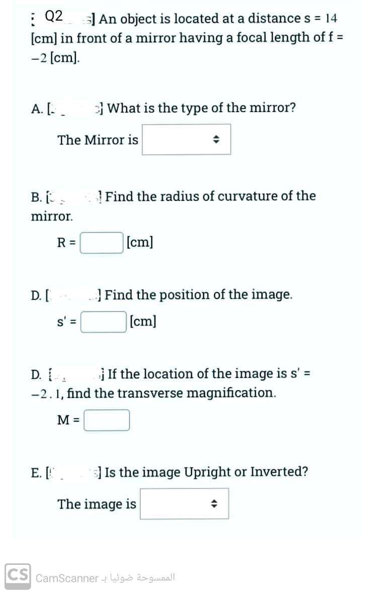 : Q2
S] An object is located at a distance s = 14
[cm] in front of a mirror having a focal length of f =
-2 [cm].
A. [.
What is the type of the mirror?
→
Find the radius of curvature of the
[cm]
} Find the position of the image.
[cm]
If the location of the image is s' =
The Mirror is
B. I
mirror.
R =
D. [
s' =
D. Las
-2.1, find the transverse magnification.
M =
E. [.
s] Is the image Upright or Inverted?
+
The image is
الممسوحة ضوئيا بـ CS camscanner