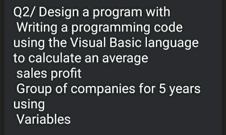 Q2/ Design a program with
Writing a programming code
using the Visual Basic language
to calculate an average
sales profit
Group of companies for 5 years
using
Variables
