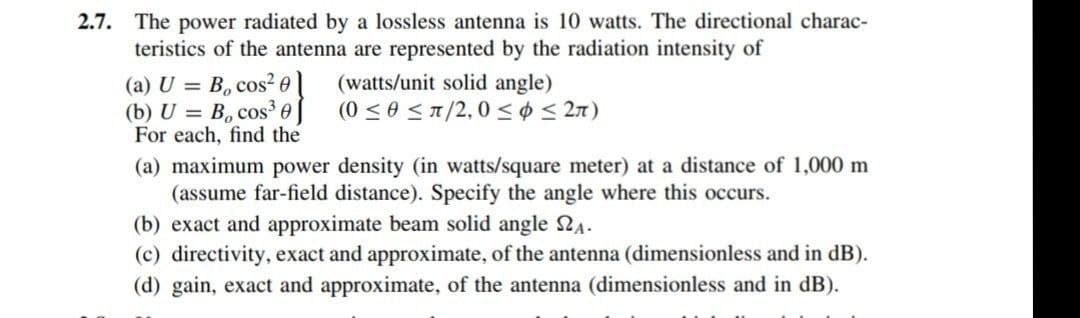 2.7. The power radiated by a lossless antenna is 10 watts. The directional charac-
teristics of the antenna are represented by the radiation intensity of
(a) U = B, cos² 0l
(b) U = B, cos³ 0
For each, find the
(watts/unit solid angle)
(0 < 0 ST/2,0 <¢ < 2n)
(a) maximum power density (in watts/square meter) at a distance of 1,000 m
(assume far-field distance). Specify the angle where this occurs.
(b) exact and approximate beam solid angle 2A.
(c) directivity, exact and approximate, of the antenna (dimensionless and in dB).
(d) gain, exact and approximate, of the antenna (dimensionless and in dB).
