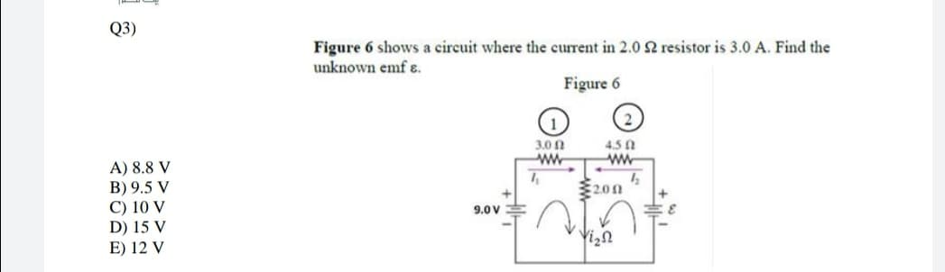 Q3)
Figure 6 shows a circuit where the current in 2.0 2 resistor is 3.0 A. Find the
unknown emf ɛ.
Figure 6
3.0 A
4.5 0
ww
A) 8.8 V
B) 9.5 V
C) 10 V
D) 15 V
E) 12 V
200
9.0V
Yizn
