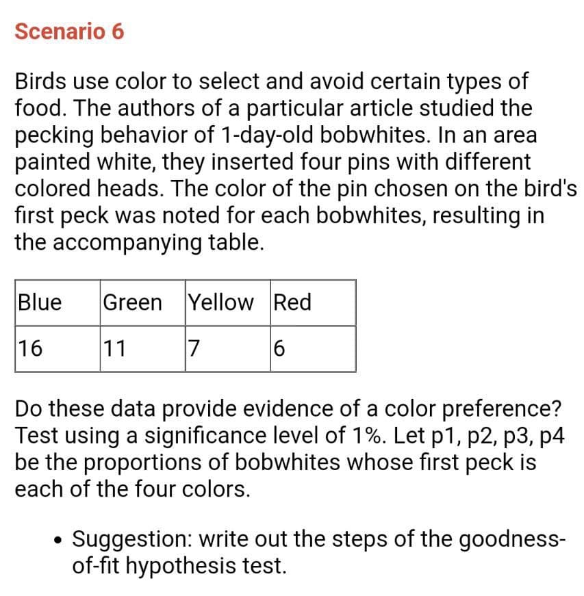 Scenario 6
Birds use color to select and avoid certain types of
food. The authors of a particular article studied the
pecking behavior of 1-day-old bobwhites. In an area
painted white, they inserted four pins with different
colored heads. The color of the pin chosen on the bird's
first peck was noted for each bobwhites, resulting in
the accompanying table.
Blue
Green Yellow Red
16
11
7
|6
Do these data provide evidence of a color preference?
Test using a significance level of 1%. Let p1, p2, p3, p4
be the proportions of bobwhites whose first peck is
each of the four colors.
Suggestion: write out the steps of the goodness-
of-fit hypothesis test.
