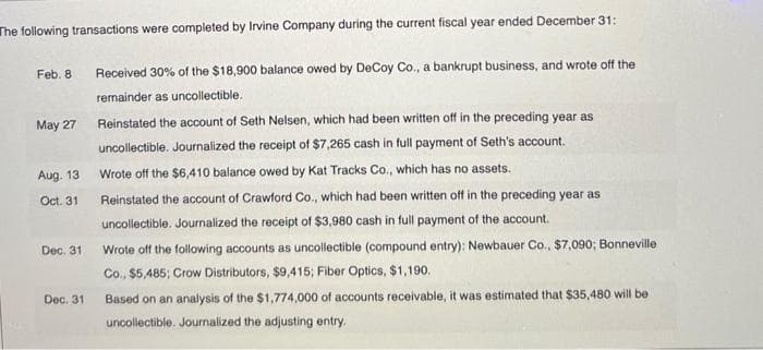 The following transactions were completed by Irvine Company during the current fiscal year ended December 31:
Received 30% of the $18,900 balance owed by DeCoy Co., a bankrupt business, and wrote off the
remainder as uncollectible.
Feb. 8
May 27
Aug. 13
Oct. 31
Dec. 31
Dec. 31.
Reinstated the account of Seth Nelsen, which had been written off in the preceding year as
uncollectible. Journalized the receipt of $7,265 cash in full payment of Seth's account.
Wrote off the $6,410 balance owed by Kat Tracks Co., which has no assets.
Reinstated the account of Crawford Co., which had been written off in the preceding year as
uncollectible. Journalized the receipt of $3,980 cash in full payment of the account.
Wrote off the following accounts as uncollectible (compound entry): Newbauer Co., $7,090; Bonneville
Co., $5,485; Crow Distributors, $9,415; Fiber Optics, $1,190.
Based on an analysis of the $1,774,000 of accounts receivable, it was estimated that $35,480 will be
uncollectible. Journalized the adjusting entry.