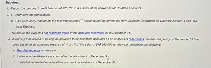 Required:
1. Record the January 1 credit balance of $25,795 in a T-account for Allowance for Doubtful Accounts.
2 a Journalize the transactions.
b. Post each entry that affects the following selected T-accounts and determine the new balances: Allowance for Doubtful Accounts and Bad
Debt Expense.
3. Determine the expected net realizable value of the accounts receivable as of December 31.
4. Assuming that instead of basing the provision for uncollectible accounts on an analysis of receivables, the adjusting entry on December 31 had
been based on an estimated expense of % of 1% of the sales of $18,660,000 for the year, determine the following:
a. Bad debt expense for the year.
b. Balance in the allowance account after the adjustment of December 31
c. Expected net realizable value of the accounts receivable as of December 31.