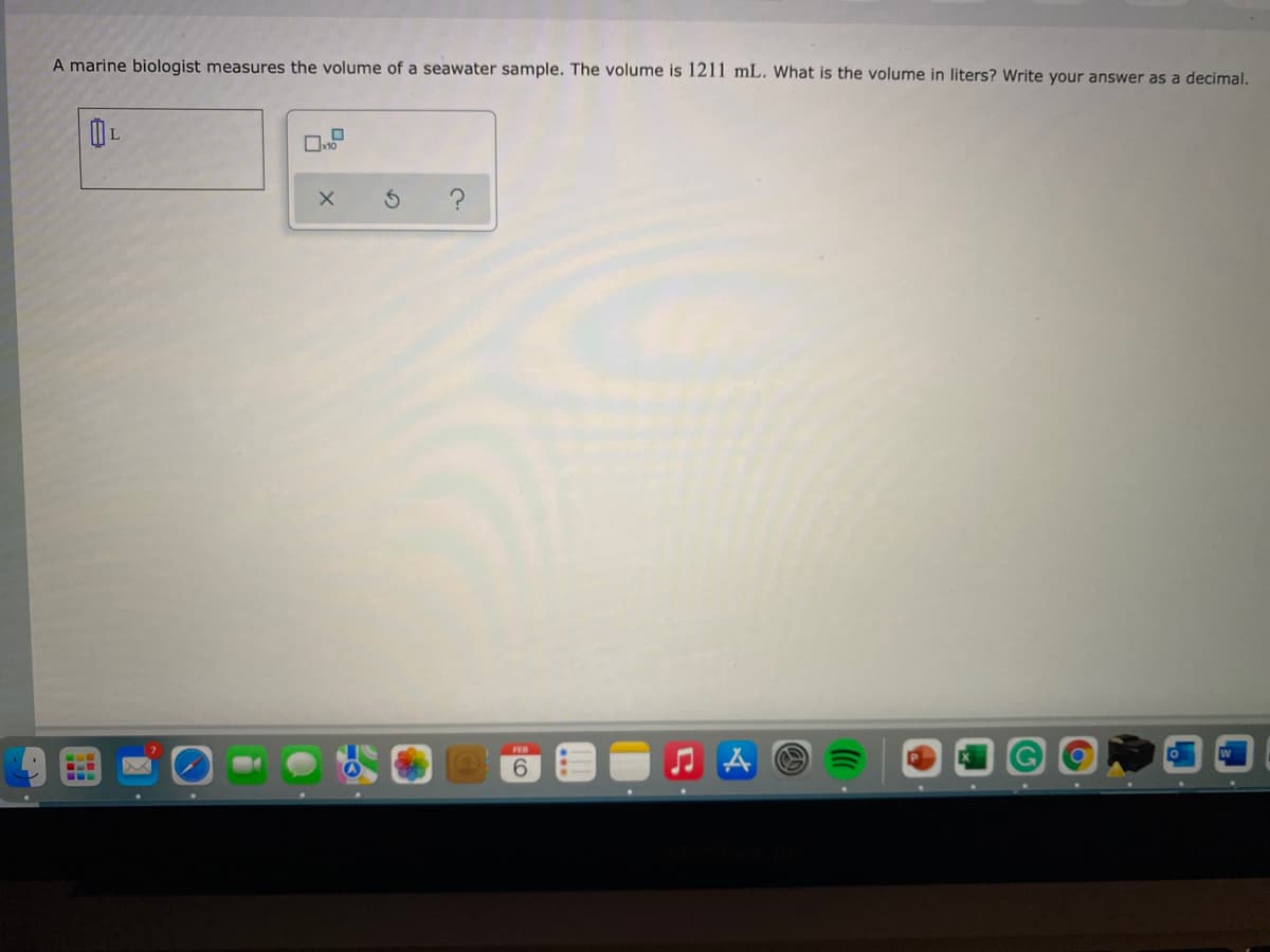A marine biologist measures the volume of a seawater sample. The volume is 1211 mL. What is the volume in liters? Write your answer as a decimal.
6.
