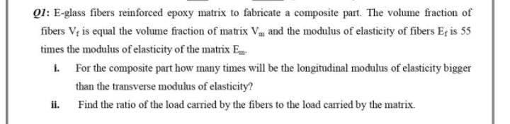 Q1: E-glass fibers reinforced epoxy matrix to fabricate a composite part. The volume fraction of
fibers V, is equal the volume fraction of matrix V₁ and the modulus of elasticity of fibers E, is 55
times the modulus of elasticity of the matrix Em
i.
For the composite part how many times will be the longitudinal modulus of elasticity bigger
than the transverse modulus of elasticity?
ii.
Find the ratio of the load carried by the fibers to the load carried by the matrix.