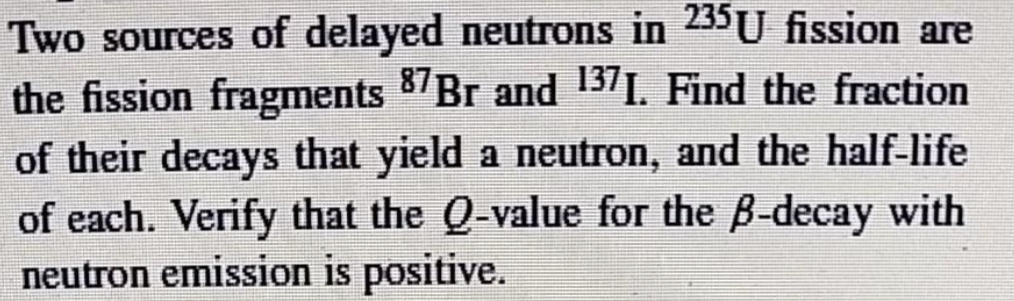 Two sources of delayed neutrons in 235U fission are
the fission fragments 87Br and 137I. Find the fraction
of their decays that yield a neutron, and the half-life
of each. Verify that the Q-value for the B-decay with
neutron emission is positive.
