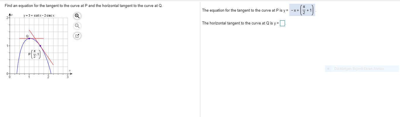 Find an equation for the tangent to the curve at P and the horizontal tangent to the curve at Q.
The equation for the tangent to the curve at P is y = -x+5+ 1
Ay
2-
y = 3+ cotx-2 csc x
The horizontal tangent to the curve at Q is y =
1-
Dikdörtgen Biçimli Ekran Alı

