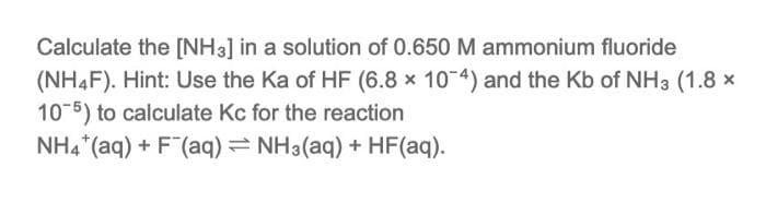 Calculate the [NH3] in a solution of 0.650M ammonium fluoride
(NH4F). Hint: Use the Ka of HF (6.8 x 10 4) and the Kb of NH3 (1.8 x
10-5) to calculate Kc for the reaction
NH4*(aq) + F(aq) = NH3(aq) + HF(aq).
