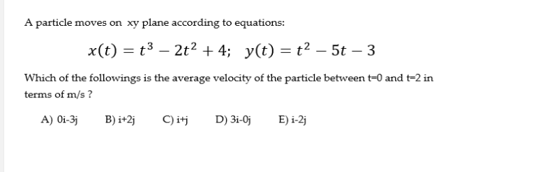 A particle moves on xy plane according to equations:
x(t) = t3 – 2t2 + 4; y(t) = t² – 5t – 3
-
Which of the followings is the average velocity of the particle between t-0 and t-2 in
terms of m/s ?
A) Oi-3j
B) i+2j
C) itj
D) 3i-0j
E) i-2j
