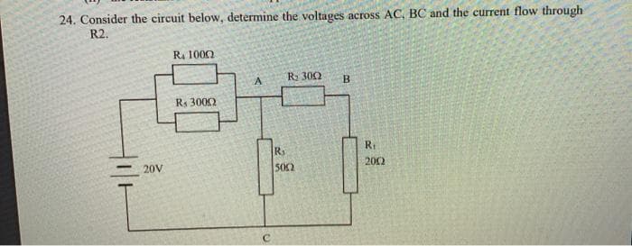 24. Consider the circuit below, determine the voltages across AC, BC and the current flow through
R2.
Ra 1000
R 302
B.
Rs 3002
R1
R
2002
20V
502
