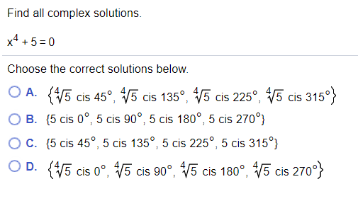 Find all complex solutions.
x4 + 5 =0
Choose the correct solutions below.
O A. (5 cis 45°, V5 cis 135°, V5 cis 225°, V5 cis 315°}
O B. (5 cis 0°, 5 cis 90°, 5 cis 180°, 5 cis 270°}
OC. (5 cis 45°, 5 cis 135°, 5 cis 225°, 5 cis 315°}
O D. (5 cis 0°, V5 cis 90°, V5 cis 180°, V5 cis 270°}
