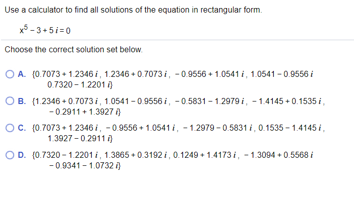 Use a calculator to find all solutions of the equation in rectangular form.
x5 - 3 + 5i=0
Choose the correct solution set below.
O A. {0.7073 + 1.2346 i, 1.2346 + 0.7073 i, - 0.9556 + 1.0541 i, 1.0541 - 0.9556 i
0.7320 - 1.2201 i}
B. {1.2346 + 0.7073 i, 1.0541 - 0.9556 i, - 0.5831 – 1.2979 i, - 1.4145 + 0.1535 i,
- 0.2911 + 1.3927 i}
O C. {0.7073 + 1.2346 i, -0.9556 + 1.0541 i, - 1.2979 – 0.5831 i, 0.1535 – 1.4145 i,
1.3927 - 0.2911 i}
O D. {0.7320 – 1.2201 i, 1.3865 + 0.3192 i, 0.1249 + 1.4173 i, - 1.3094 + 0.5568 i
- 0.9341 - 1.0732 i}
