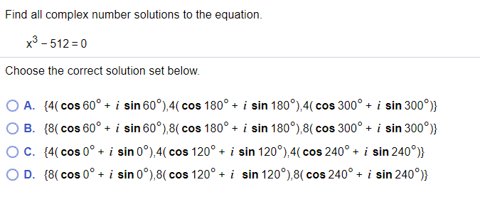 Find all complex number solutions to the equation.
x3 - 512 = 0
Choose the correct solution set below.
A. (4( cos 60° + i sin 60°),4( cos 180° + i sin 180°),4(cos 300° + i sin 300°)}
B. {8( cos 60° + i sin 60°),8( cos 180° + i sin 180°),8( cos 300° + i sin 300°)}
OC. (4( cos 0° + i sin 0°),4( cos 120° + i sin 120°),4( cos 240° + i sin 240°)}
D. {8( cos 0° + i sin 0°),8( cos 120° + i sin 120°),8( cos 240° + i sin 240°)}
