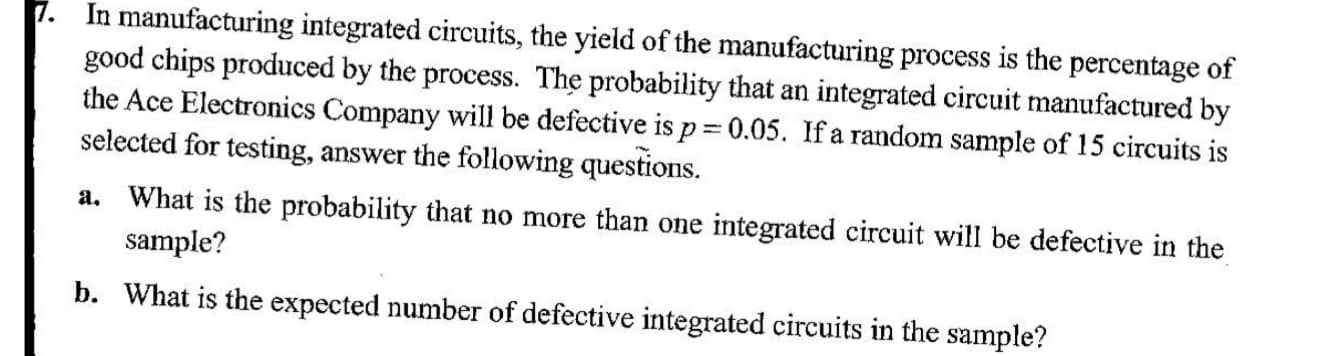 In manufacturing integrated circuits, the yield of the manufacturing process is the percentage of
good chips produced by the process. The probability that an integrated circuit manufactured by
the Ace Electronics Company will be defective is p= 0.05. If a random sample of 15 circuits is
selected for testing, answer the following questions.
a. What is the probability that no more than one integrated circuit will be defective in the
sample?
p. What is the expected number of defective integrated circuits in the sample?
