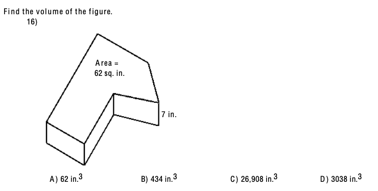Find the volume of the figure.
16)
Area =
62 sq. in.
7 in.
A) 62 in.3
B) 434 in.3
C) 26,908 in.3
D) 3038 in.3
