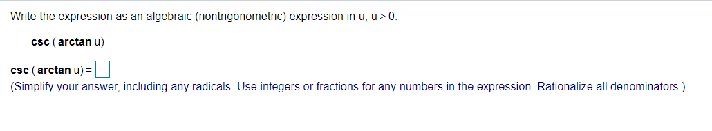Write the expression as an algebraic (nontrigonometric) expression in u, u>0.
csc ( arctan u)
csc ( arctan u) =|
(Simplify your answer, including any radicals. Use integers or fractions for any numbers in the expression. Rationalize all denominators.)
